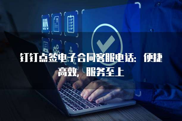 钉钉点签电子合同客服电话：便捷高效，服务至上
