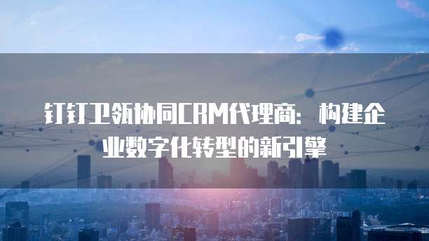 钉钉卫瓴协同CRM代理商：构建企业数字化转型的新引擎
