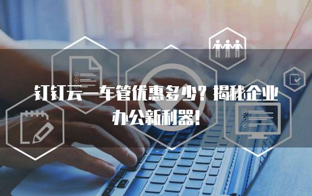 钉钉云一车管优惠多少？揭秘企业办公新利器！