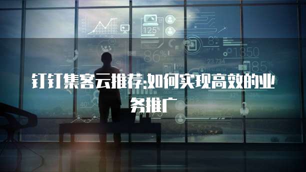 钉钉集客云推荐:如何实现高效的业务推广