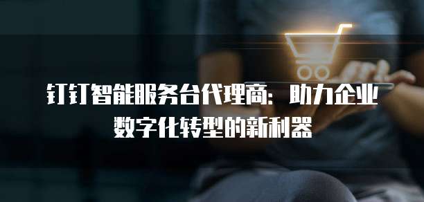 钉钉智能服务台代理商:助力企业数字化转型的新利器