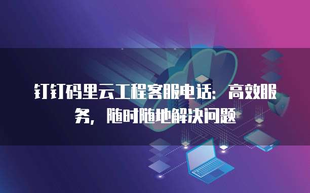 钉钉码里云工程客服电话:高效服务,随时随地解决问题