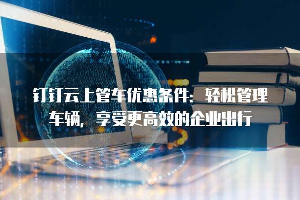 钉钉云上管车优惠条件:轻松管理车辆,享受更高效的企业出行