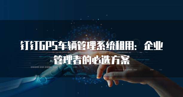 钉钉GPS车辆管理系统租用:企业管理者的必选方案