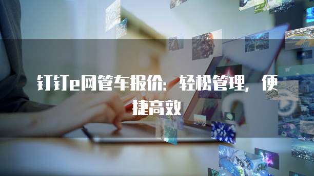 钉钉e网管车报价：轻松管理，便捷高效