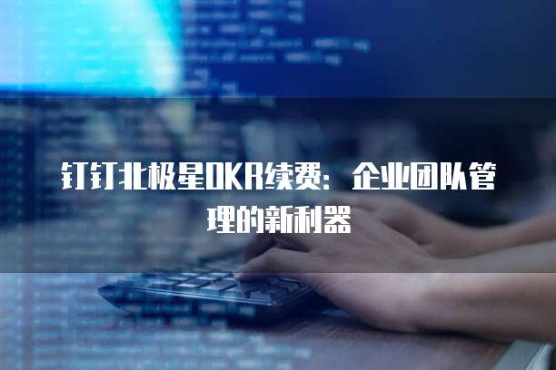 钉钉北极星OKR续费：企业团队管理的新利器