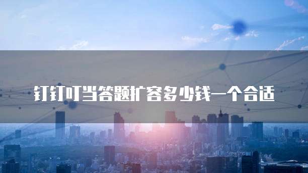 钉钉叮当答题扩容多少钱一个合适