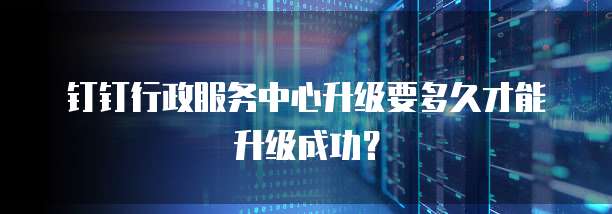 钉钉行政服务中心升级要多久才能升级成功？
