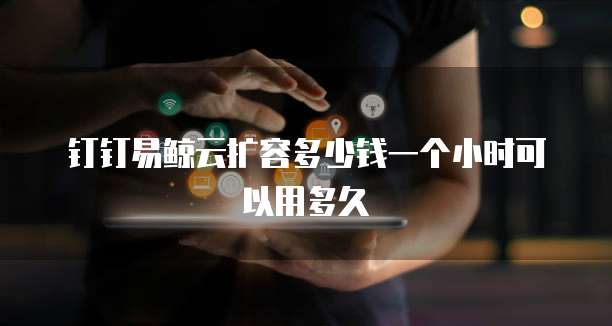 钉钉易鲸云扩容多少钱一个小时可以用多久