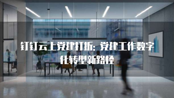 钉钉云上党建打折: 党建工作数字化转型新路径