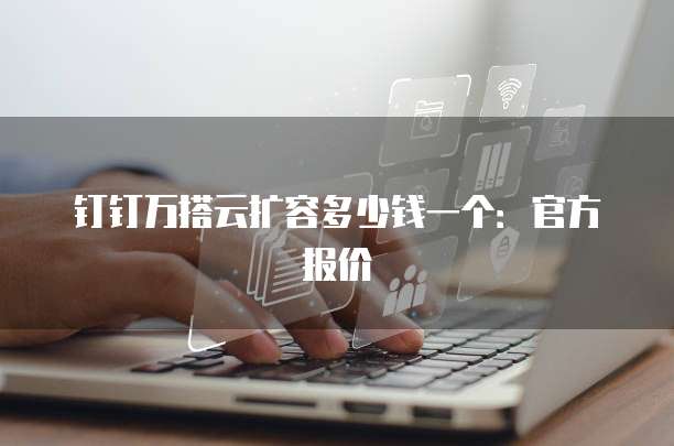 钉钉万搭云扩容多少钱一个：官方报价