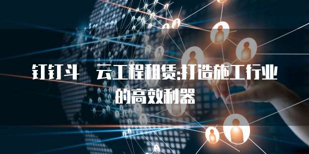 钉钉斗栱云工程租赁:打造施工行业的高效利器