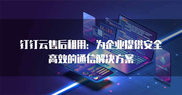 钉钉云售后租用：为企业提供安全高效的通信解决方案