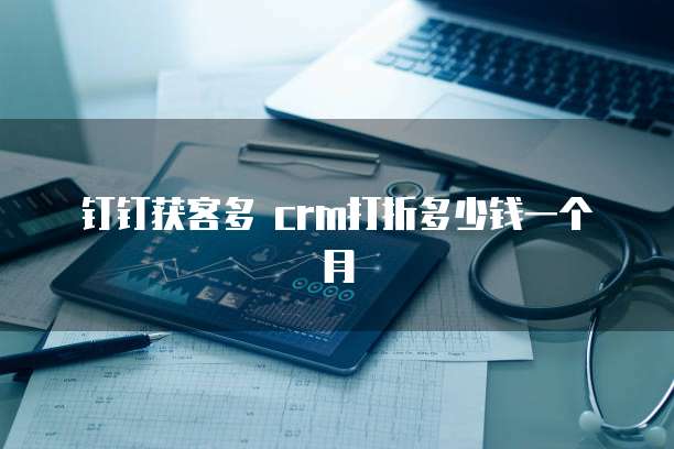 钉钉获客多 crm打折多少钱一个月