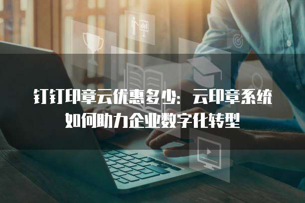 钉钉印章云优惠多少：云印章系统如何助力企业数字化转型