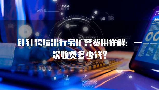 钉钉跨境出行宝扩容费用详解：一次收费多少钱？