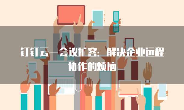 钉钉云一会议扩容:解决企业远程协作的烦恼