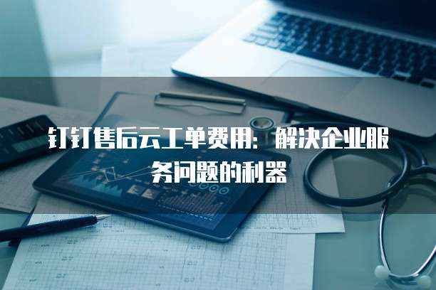 钉钉售后云工单费用：解决企业服务问题的利器