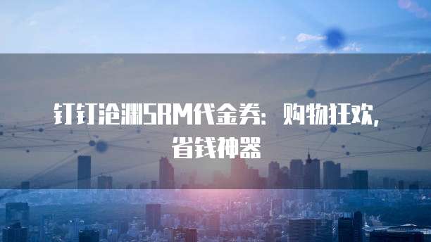 钉钉沧渊SRM代金券:购物狂欢,省钱神器