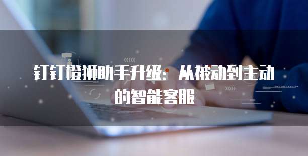 钉钉橙狮助手升级:从被动到主动的智能客服
