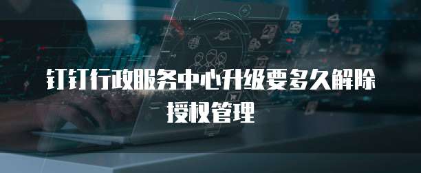 钉钉行政服务中心升级要多久解除授权管理