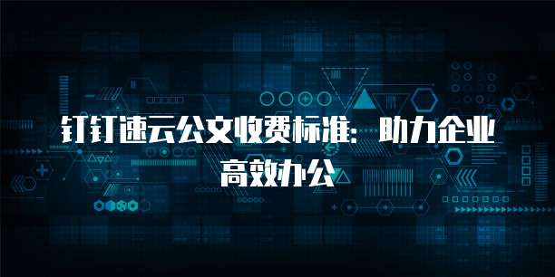 钉钉速云公文收费标准：助力企业高效办公