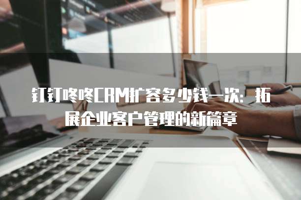 钉钉咚咚CRM扩容多少钱一次：拓展企业客户管理的新篇章