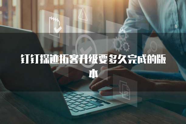钉钉探迹拓客升级要多久完成的版本