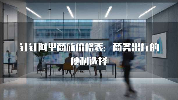 钉钉阿里商旅价格表：商务出行的便利选择