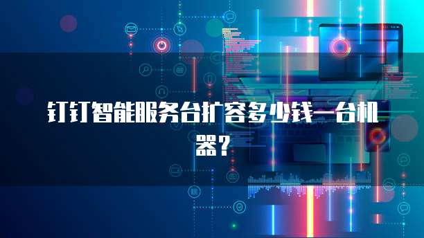 钉钉智能服务台扩容多少钱一台机器？