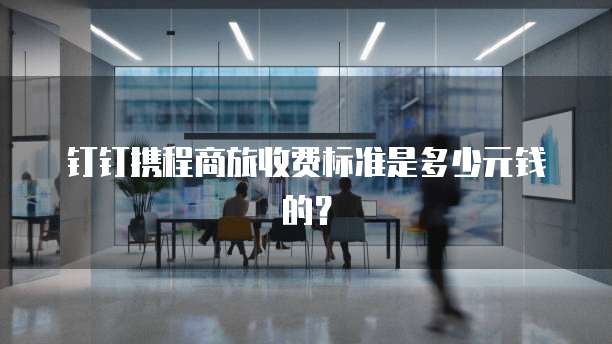 钉钉携程商旅收费标准是多少元钱的?
