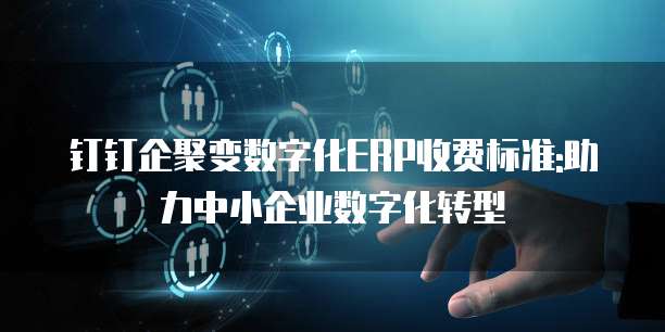 钉钉企聚变数字化ERP收费标准:助力中小企业数字化转型