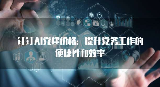 钉钉AI党建价格:提升党务工作的便捷性和效率