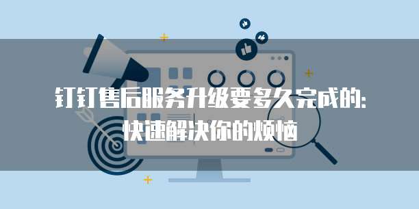 钉钉售后服务升级要多久完成的:快速解决你的烦恼