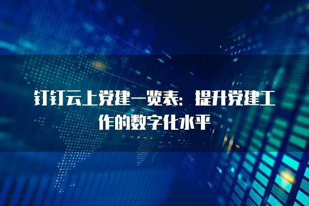 钉钉云上党建一览表：提升党建工作的数字化水平