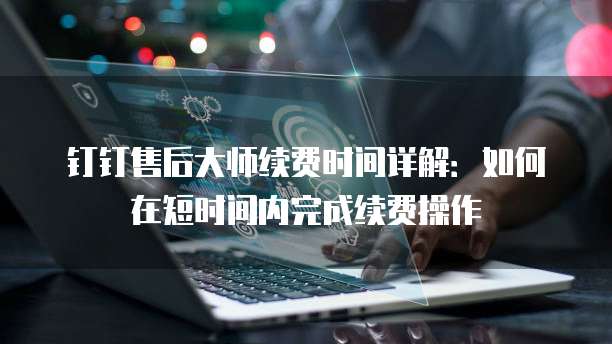 钉钉售后大师续费时间详解：如何在短时间内完成续费操作