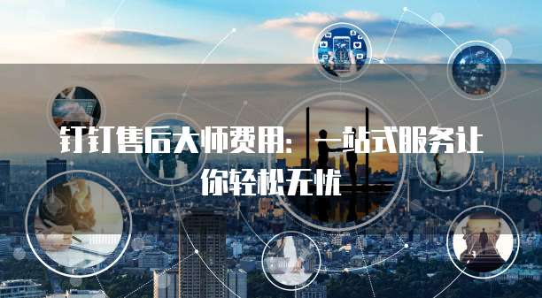 钉钉售后大师费用:一站式服务让你轻松无忧