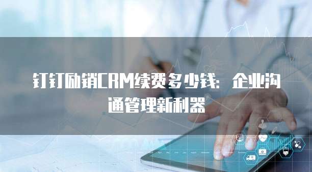 钉钉励销CRM续费多少钱:企业沟通管理新利器
