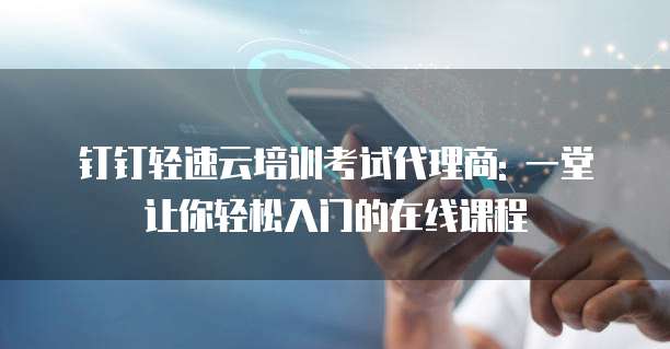 钉钉轻速云培训考试代理商: 一堂让你轻松入门的在线课程
