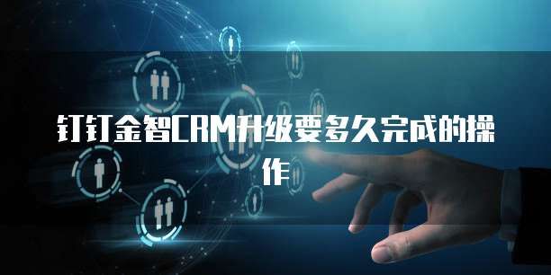 钉钉金智CRM升级要多久完成的操作