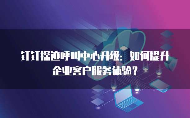 钉钉探迹呼叫中心升级:如何提升企业客户服务体验?