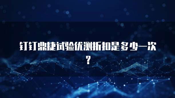钉钉鼎捷试验优测折扣是多少一次？