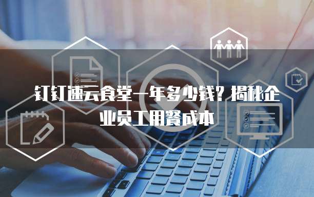 钉钉速云食堂一年多少钱?揭秘企业员工用餐成本