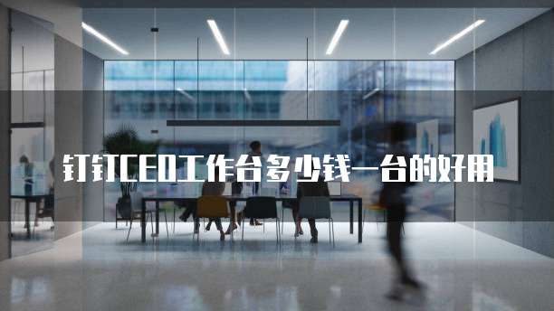 钉钉CEO工作台多少钱一台的好用