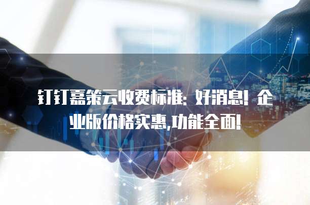 钉钉嘉策云收费标准: 好消息! 企业版价格实惠,功能全面!