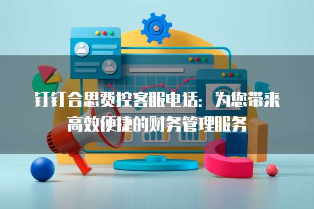 钉钉合思费控客服电话:为您带来高效便捷的财务管理服务