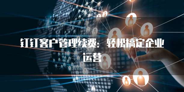 钉钉客户管理续费:轻松搞定企业运营