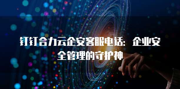 钉钉合力云企安客服电话:企业安全管理的守护神