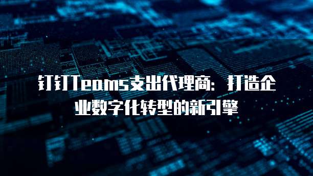 钉钉Teams支出代理商:打造企业数字化转型的新引擎