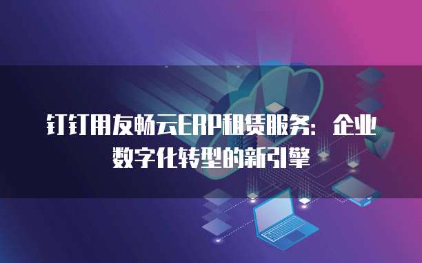 钉钉用友畅云ERP租赁服务:企业数字化转型的新引擎